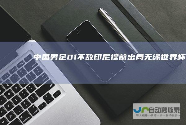 中国男足01不敌印尼提前出局无缘世界杯