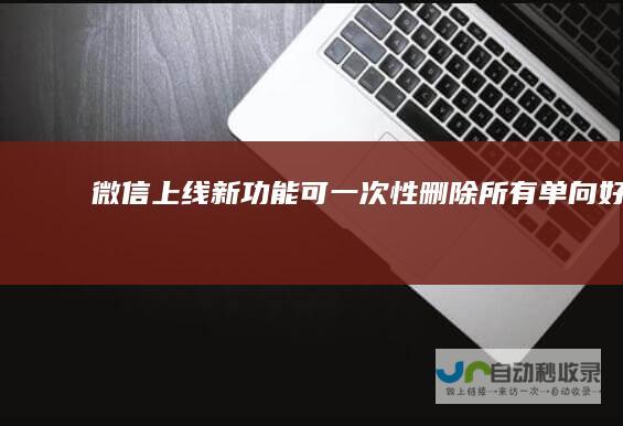 微信上线新功能可一次性删除所有单向好友